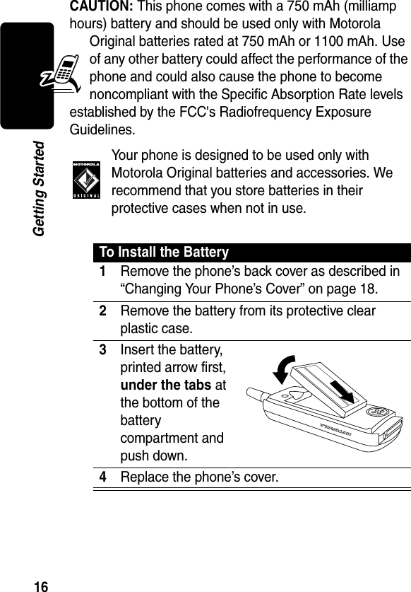 16Getting StartedCAUTION: This phone comes with a 750 mAh (milliamp hours) battery and should be used only with Motorola Original batteries rated at 750 mAh or 1100 mAh. Use of any other battery could affect the performance of the phone and could also cause the phone to become noncompliant with the Specific Absorption Rate levels established by the FCC&apos;s Radiofrequency Exposure Guidelines. Your phone is designed to be used only with Motorola Original batteries and accessories. We recommend that you store batteries in their protective cases when not in use.To Install the Battery1Remove the phone’s back cover as described in “Changing Your Phone’s Cover” on page 18.2Remove the battery from its protective clear plastic case.3Insert the battery, printed arrow first, under the tabs at the bottom of the battery compartment and push down.4Replace the phone’s cover. 