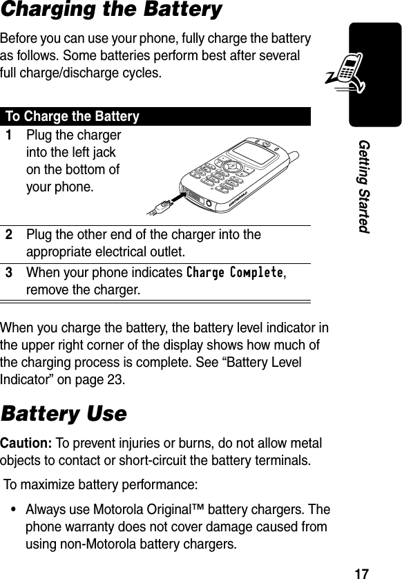 17Getting StartedCharging the BatteryBefore you can use your phone, fully charge the battery as follows. Some batteries perform best after several full charge/discharge cycles.When you charge the battery, the battery level indicator in the upper right corner of the display shows how much of the charging process is complete. See “Battery Level Indicator” on page 23.Battery UseCaution: To prevent injuries or burns, do not allow metal objects to contact or short-circuit the battery terminals. To maximize battery performance:•Always use Motorola Original™ battery chargers. The phone warranty does not cover damage caused from using non-Motorola battery chargers.To Charge the Battery1Plug the charger into the left jack on the bottom of your phone. 2Plug the other end of the charger into the appropriate electrical outlet.3When your phone indicates Charge Complete, remove the charger.