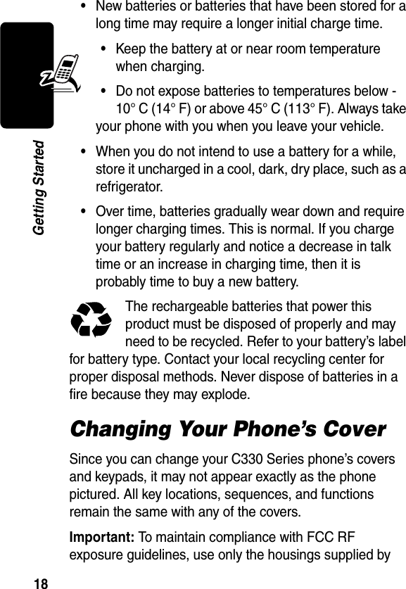 18Getting Started•New batteries or batteries that have been stored for a long time may require a longer initial charge time.•Keep the battery at or near room temperature when charging.•Do not expose batteries to temperatures below -10° C (14° F) or above 45° C (113° F). Always take your phone with you when you leave your vehicle.•When you do not intend to use a battery for a while, store it uncharged in a cool, dark, dry place, such as a refrigerator.•Over time, batteries gradually wear down and require longer charging times. This is normal. If you charge your battery regularly and notice a decrease in talk time or an increase in charging time, then it is probably time to buy a new battery.The rechargeable batteries that power this product must be disposed of properly and may need to be recycled. Refer to your battery’s label for battery type. Contact your local recycling center for proper disposal methods. Never dispose of batteries in a fire because they may explode.Changing Your Phone’s CoverSince you can change your C330 Series phone’s covers and keypads, it may not appear exactly as the phone pictured. All key locations, sequences, and functions remain the same with any of the covers.Important: To maintain compliance with FCC RF exposure guidelines, use only the housings supplied by 