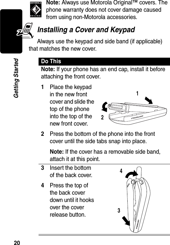 20Getting StartedNote: Always use Motorola Original™ covers. The phone warranty does not cover damage caused from using non-Motorola accessories. Installing a Cover and KeypadAlways use the keypad and side band (if applicable) that matches the new cover.Do ThisNote: If your phone has an end cap, install it before attaching the front cover.1Place the keypad in the new front cover and slide the top of the phone into the top of the new front cover.2Press the bottom of the phone into the front cover until the side tabs snap into place.Note: If the cover has a removable side band, attach it at this point.3Insert the bottom of the back cover.4Press the top of the back cover down until it hooks over the cover release button. 1234