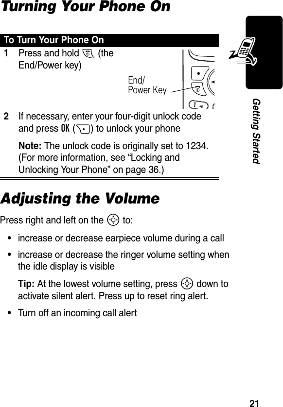 21Getting StartedTurning Your Phone OnAdjusting the VolumePress right and left on the S to:•increase or decrease earpiece volume during a call•increase or decrease the ringer volume setting when the idle display is visibleTip: At the lowest volume setting, press S down to activate silent alert. Press up to reset ring alert. •Turn off an incoming call alertTo Turn Your Phone On1Press and hold O (the End/Power key)2If necessary, enter your four-digit unlock code and press OK(+) to unlock your phoneNote: The unlock code is originally set to 1234. (For more information, see “Locking and Unlocking Your Phone” on page 36.)End/Power Key