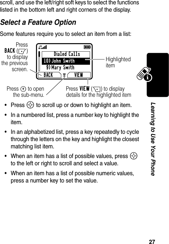 27Learning to Use Your Phonescroll, and use the left/right soft keys to select the functions listed in the bottom left and right corners of the display.Select a Feature OptionSome features require you to select an item from a list:•Press S to scroll up or down to highlight an item.•In a numbered list, press a number key to highlight the item.•In an alphabetized list, press a key repeatedly to cycle through the letters on the key and highlight the closest matching list item.•When an item has a list of possible values, press S to the left or right to scroll and select a value.•When an item has a list of possible numeric values, press a number key to set the value.Dialed Calls10)John Smith9)Mary SmithBACK VIEW59GPressBACK(-)to displaythe previousscreen.Press M to openthe sub-menu.HighlighteditemPress VIEW(+) to display details for the highlighted item