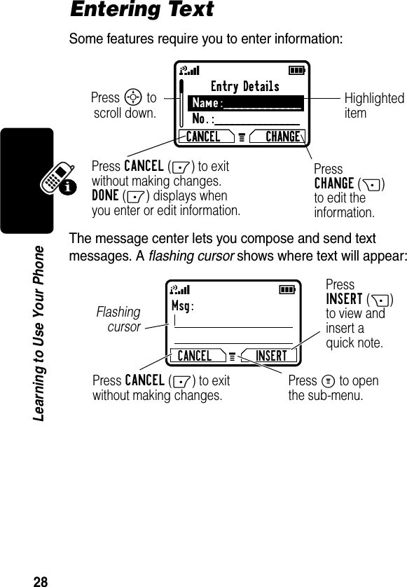 28Learning to Use Your PhoneEntering TextSome features require you to enter information:The message center lets you compose and send text messages. A flashing cursor shows where text will appear:Entry DetailsName:_____________No.:_______________CANCEL CHANGEPress S toscroll down.Press CANCEL(-) to exit without making changes. DONE(-) displays when you enter or edit information. PressCHANGE(+)to edit theinformation.Highlighteditem59GEntry DetailsName:_____________No.:_______________CANCEL CHANGE59GMsg:CANCEL INSERTPressINSERT(+)to view andinsert aquick note.Press CANCEL(-) to exit without making changes.FlashingcursorPress M to openthe sub-menu.59G