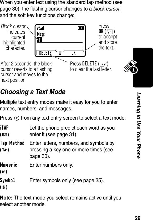 29Learning to Use Your PhoneWhen you enter text using the standard tap method (see page 30), the flashing cursor changes to a block cursor, and the soft key functions change:Choosing a Text ModeMultiple text entry modes make it easy for you to enter names, numbers, and messages.Press M from any text entry screen to select a text mode:Note: The text mode you select remains active until you select another mode.iTAP (é)Let the phone predict each word as you enter it (see page 31).Tap Method (t)Enter letters, numbers, and symbols by pressing a key one or more times (see page 30).Numeric (è)Enter numbers only.Symbol (ê)Enter symbols only (see page 35).Msg:TDELETE OKPressOK(+)to acceptand storethe text.Press DELETE(-)to clear the last letter.Block cursorindicatescurrenthighlightedcharacter.After 2 seconds, the block cursor reverts to a flashing cursor and moves to the next position.59G