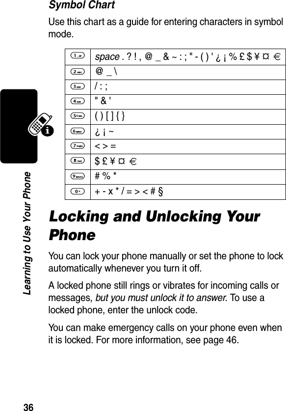 36Learning to Use Your PhoneSymbol ChartUse this chart as a guide for entering characters in symbol mode.Locking and Unlocking Your PhoneYou can lock your phone manually or set the phone to lock automatically whenever you turn it off.A locked phone still rings or vibrates for incoming calls or messages, but you must unlock it to answer. To use a locked phone, enter the unlock code. You can make emergency calls on your phone even when it is locked. For more information, see page 46.1 space . ? ! , @ _ &amp; ~ : ; &quot; - ( ) &apos; ¿ ¡ % £ $ ¥   2  @ _ \3 / : ;4 &quot; &amp; &apos;5  ( ) [ ] { }6 ¿ ¡ ~7  &lt; &gt; =8 $ £ ¥   9  # % *0  + - x * / = &gt; &lt; # §