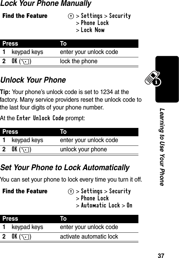 37Learning to Use Your PhoneLock Your Phone ManuallyUnlock Your PhoneTip: Your phone’s unlock code is set to 1234 at the factory. Many service providers reset the unlock code to the last four digits of your phone number.At the Enter Unlock Code prompt:Set Your Phone to Lock AutomaticallyYou can set your phone to lock every time you turn it off.Find the FeatureM&gt;Settings &gt;Security &gt;Phone Lock &gt;Lock NowPress To1keypad keys enter your unlock code2OK(+) lock the phonePress To1keypad keys enter your unlock code2OK(+) unlock your phoneFind the FeatureM&gt;Settings &gt;Security &gt;Phone Lock &gt;Automatic Lock &gt;OnPress To1keypad keys enter your unlock code2OK(+) activate automatic lock