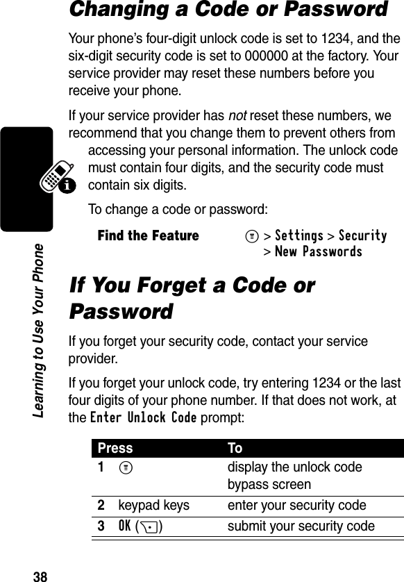 38Learning to Use Your PhoneChanging a Code or PasswordYour phone’s four-digit unlock code is set to 1234, and the six-digit security code is set to 000000 at the factory. Your service provider may reset these numbers before you receive your phone.If your service provider has not reset these numbers, we recommend that you change them to prevent others from accessing your personal information. The unlock code must contain four digits, and the security code must contain six digits.To change a code or password:If You Forget a Code or PasswordIf you forget your security code, contact your service provider.If you forget your unlock code, try entering 1234 or the last four digits of your phone number. If that does not work, at the Enter Unlock Code prompt:Find the FeatureM&gt;Settings &gt;Security &gt;New PasswordsPress To1M  display the unlock code bypass screen2keypad keys enter your security code3OK(+) submit your security code