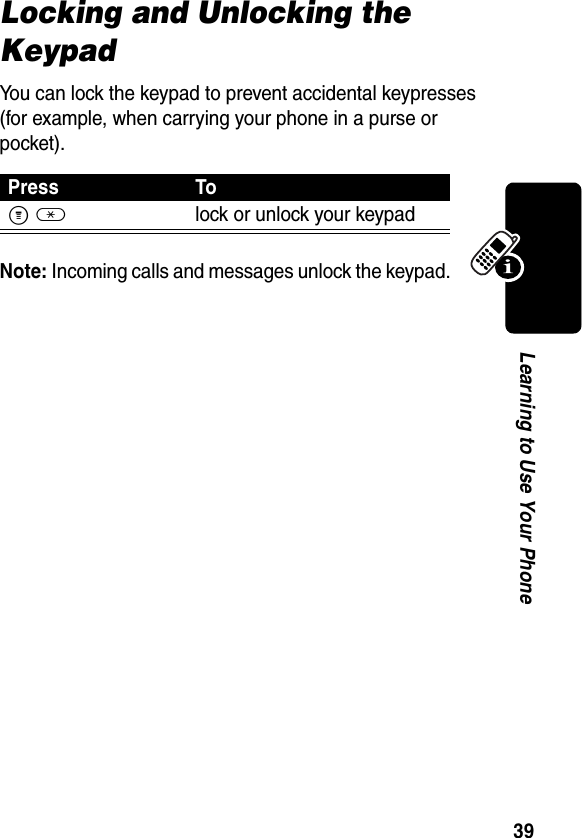 39Learning to Use Your PhoneLocking and Unlocking the KeypadYou can lock the keypad to prevent accidental keypresses (for example, when carrying your phone in a purse or pocket).Note: Incoming calls and messages unlock the keypad. Press ToM*lock or unlock your keypad