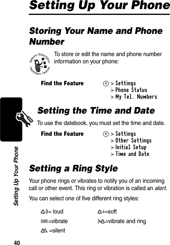 40Setting Up Your PhoneSetting Up Your PhoneStoring Your Name and Phone NumberTo store or edit the name and phone number information on your phone:Setting the Time and DateTo use the datebook, you must set the time and date.Setting a Ring StyleYour phone rings or vibrates to notify you of an incoming call or other event. This ring or vibration is called an alert.You can select one of five different ring styles:Find the FeatureM&gt;Settings &gt;Phone Status &gt;My Tel. NumbersFind the FeatureM&gt;Settings &gt;Other Settings &gt;Initial Setup &gt;Time and DateY= loudX=softW=vibrateZ=vibrate and ringaA=silent