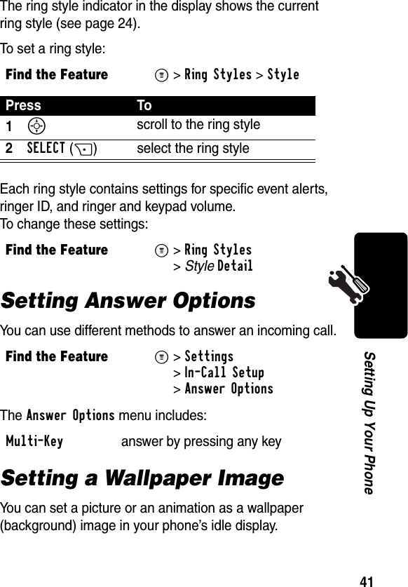 41Setting Up Your PhoneThe ring style indicator in the display shows the current ring style (see page 24).To set a ring style:Each ring style contains settings for specific event alerts, ringer ID, and ringer and keypad volume. To change these settings:Setting Answer OptionsYou can use different methods to answer an incoming call.The Answer Options menu includes:Setting a Wallpaper ImageYou can set a picture or an animation as a wallpaper (background) image in your phone’s idle display.Find the FeatureM&gt;Ring Styles &gt;StylePress To1S scroll to the ring style2SELECT(+) select the ring styleFind the FeatureM&gt;Ring Styles &gt;StyleDetailFind the FeatureM&gt;Settings &gt;In-Call Setup &gt;Answer OptionsMulti-Key  answer by pressing any key