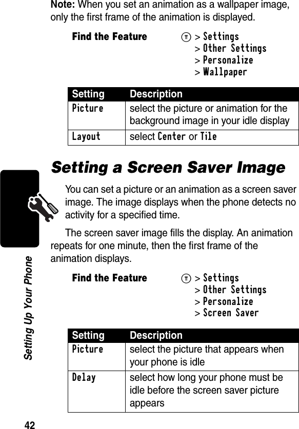 42Setting Up Your PhoneNote: When you set an animation as a wallpaper image, only the first frame of the animation is displayed.Setting a Screen Saver ImageYou can set a picture or an animation as a screen saver image. The image displays when the phone detects no activity for a specified time.The screen saver image fills the display. An animation repeats for one minute, then the first frame of the animation displays.Find the FeatureM&gt;Settings &gt;Other Settings &gt;Personalize &gt;WallpaperSetting DescriptionPicture  select the picture or animation for the background image in your idle displayLayout select Center or TileFind the FeatureM&gt;Settings &gt;Other Settings &gt;Personalize &gt;Screen SaverSetting DescriptionPicture select the picture that appears when your phone is idleDelay select how long your phone must be idle before the screen saver picture appears