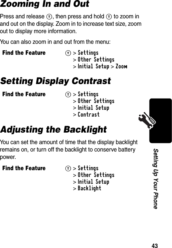 43Setting Up Your PhoneZooming In and OutPress and release M, then press and hold M to zoom in and out on the display. Zoom in to increase text size, zoom out to display more information.You can also zoom in and out from the menu:Setting Display ContrastAdjusting the BacklightYou can set the amount of time that the display backlight remains on, or turn off the backlight to conserve battery power.Find the FeatureM&gt;Settings &gt;Other Settings &gt;Initial Setup &gt;ZoomFind the FeatureM&gt;Settings &gt;Other Settings &gt;Initial Setup &gt;ContrastFind the FeatureM&gt;Settings &gt;Other Settings &gt;Initial Setup &gt;Backlight