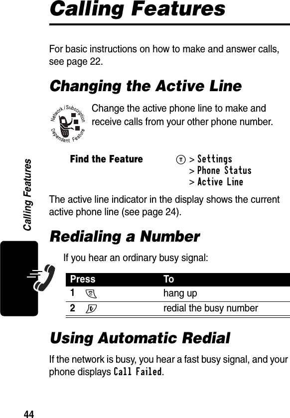 44Calling FeaturesCalling FeaturesFor basic instructions on how to make and answer calls, see page 22.Changing the Active LineChange the active phone line to make and receive calls from your other phone number.The active line indicator in the display shows the current active phone line (see page 24).Redialing a NumberIf you hear an ordinary busy signal:Using Automatic RedialIf the network is busy, you hear a fast busy signal, and your phone displays Call Failed.Find the FeatureM&gt;Settings &gt;Phone Status &gt;Active LinePress To1O hang up2N  redial the busy number