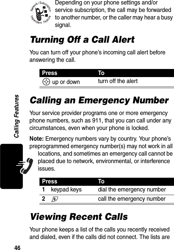 46Calling FeaturesDepending on your phone settings and/or service subscription, the call may be forwarded to another number, or the caller may hear a busy signal.Turning Off a Call AlertYou can turn off your phone’s incoming call alert before answering the call.Calling an Emergency NumberYour service provider programs one or more emergency phone numbers, such as 911, that you can call under any circumstances, even when your phone is locked.Note: Emergency numbers vary by country. Your phone’s preprogrammed emergency number(s) may not work in all locations, and sometimes an emergency call cannot be placed due to network, environmental, or interference issues.Viewing Recent CallsYour phone keeps a list of the calls you recently received and dialed, even if the calls did not connect. The lists are Press ToS up or down turn off the alertPress To1keypad keys dial the emergency number2N  call the emergency number