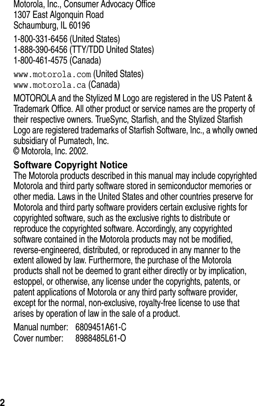 2Motorola, Inc., Consumer Advocacy Office1307 East Algonquin RoadSchaumburg, IL 601961-800-331-6456 (United States)1-888-390-6456 (TTY/TDD United States)1-800-461-4575 (Canada)www.motorola.com (United States)www.motorola.ca (Canada)MOTOROLA and the Stylized M Logo are registered in the US Patent &amp; Trademark Office. All other product or service names are the property of their respective owners. TrueSync, Starfish, and the Stylized Starfish Logo are registered trademarks of Starfish Software, Inc., a wholly owned subsidiary of Pumatech, Inc. © Motorola, Inc. 2002.Software Copyright NoticeThe Motorola products described in this manual may include copyrighted Motorola and third party software stored in semiconductor memories or other media. Laws in the United States and other countries preserve for Motorola and third party software providers certain exclusive rights for copyrighted software, such as the exclusive rights to distribute or reproduce the copyrighted software. Accordingly, any copyrighted software contained in the Motorola products may not be modified, reverse-engineered, distributed, or reproduced in any manner to the extent allowed by law. Furthermore, the purchase of the Motorola products shall not be deemed to grant either directly or by implication, estoppel, or otherwise, any license under the copyrights, patents, or patent applications of Motorola or any third party software provider, except for the normal, non-exclusive, royalty-free license to use that arises by operation of law in the sale of a product.Manual number: 6809451A61-CCover number: 8988485L61-O 