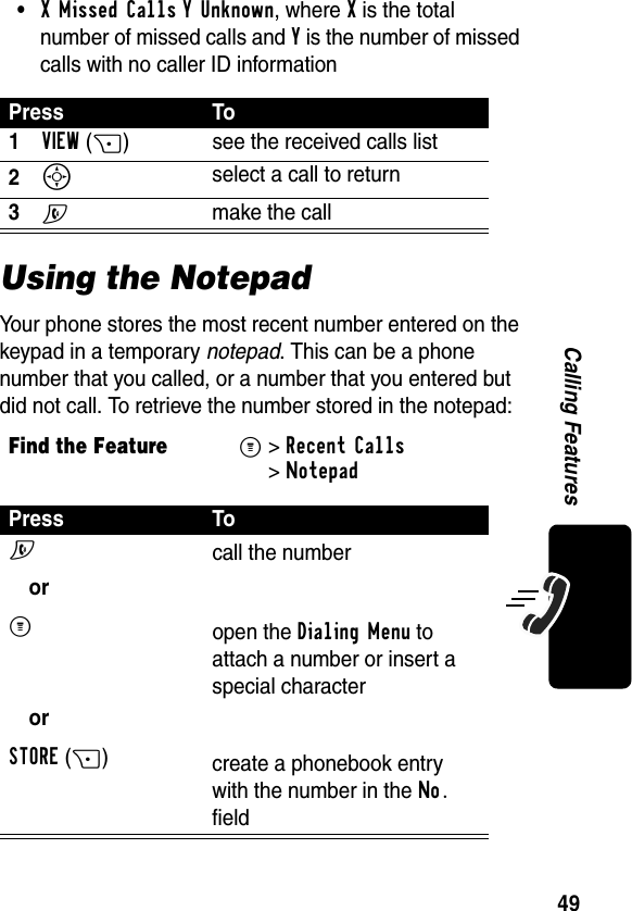 49Calling Features•X Missed Calls Y Unknown, where X is the total number of missed calls and Y is the number of missed calls with no caller ID informationUsing the NotepadYour phone stores the most recent number entered on the keypad in a temporary notepad. This can be a phone number that you called, or a number that you entered but did not call. To retrieve the number stored in the notepad:Press To1VIEW(+) see the received calls list2S select a call to return3N  make the callFind the FeatureM&gt;Recent Calls &gt;NotepadPress ToN orM orSTORE(+)call the numberopen the Dialing Menu to attach a number or insert a special charactercreate a phonebook entry with the number in the No. field