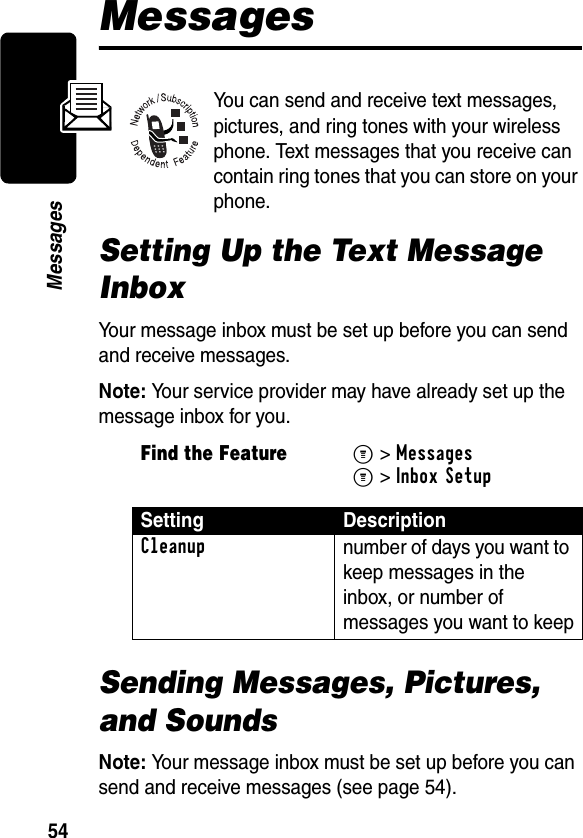 54MessagesMessagesYou can send and receive text messages, pictures, and ring tones with your wireless phone. Text messages that you receive can contain ring tones that you can store on your phone.Setting Up the Text Message InboxYour message inbox must be set up before you can send and receive messages.Note: Your service provider may have already set up the message inbox for you.Sending Messages, Pictures, and SoundsNote: Your message inbox must be set up before you can send and receive messages (see page 54).Find the FeatureM&gt;MessagesM&gt;Inbox SetupSetting DescriptionCleanup number of days you want to keep messages in the inbox, or number of messages you want to keep