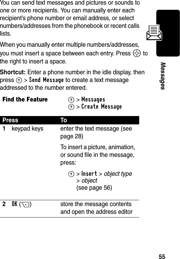 55MessagesYou can send text messages and pictures or sounds to one or more recipients. You can manually enter each recipient’s phone number or email address, or select numbers/addresses from the phonebook or recent calls lists.When you manually enter multiple numbers/addresses, you must insert a space between each entry. Press S to the right to insert a space.Shortcut: Enter a phone number in the idle display, then press M &gt; Send Message to create a text message addressed to the number entered.Find the FeatureM&gt;Messages M&gt;Create MessagePress To1keypad keys enter the text message (see page 28)To insert a picture, animation, or sound file in the message, press:M&gt;Insert &gt; object type &gt;object (see page 56)2OK(+) store the message contents and open the address editor