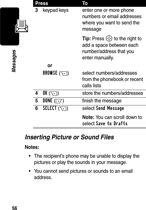 56MessagesInserting Picture or Sound FilesNotes:•The recipient’s phone may be unable to display the pictures or play the sounds in your message.•You cannot send pictures or sounds to an email address.3keypad keys enter one or more phone numbers or email addresses where you want to send the messageTip: Press S to the right to add a space between each number/address that you enter manually.orBROWSE(+) select numbers/addresses from the phonebook or recent calls lists4OK(+) store the numbers/addresses5DONE(-) finish the message6SELECT(+) select Send Message Note: You can scroll down to select Save to Drafts Press To