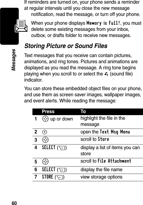 60MessagesIf reminders are turned on, your phone sends a reminder at regular intervals until you close the new message notification, read the message, or turn off your phone.When your phone displays Memory is Full!, you must delete some existing messages from your inbox, outbox, or drafts folder to receive new messages.Storing Picture or Sound FilesText messages that you receive can contain pictures, animations, and ring tones. Pictures and animations are displayed as you read the message. A ring tone begins playing when you scroll to or select the p (sound file) indicator.You can store these embedded object files on your phone, and use them as screen saver images, wallpaper images, and event alerts. While reading the message:Press To1S up or down highlight the file in the message2M open the Text Msg Menu3S scroll to Store4SELECT(+) display a list of items you can store5S scroll to File Attachment6SELECT(+) display the file name7STORE(+) view storage options