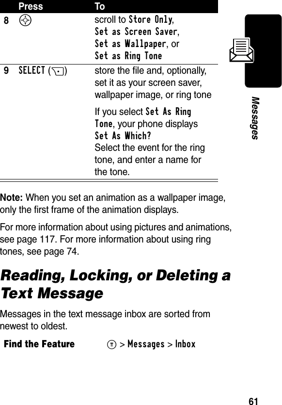 61MessagesNote: When you set an animation as a wallpaper image, only the first frame of the animation displays.For more information about using pictures and animations, see page 117. For more information about using ring tones, see page 74.Reading, Locking, or Deleting a Text MessageMessages in the text message inbox are sorted from newest to oldest. 8S scroll to Store Only, Set as Screen Saver, Set as Wallpaper, or Set as Ring Tone 9SELECT(+) store the file and, optionally, set it as your screen saver, wallpaper image, or ring toneIf you select Set As Ring Tone, your phone displays Set As Which?Select the event for the ring tone, and enter a name for the tone.Find the FeatureM&gt;Messages &gt;InboxPress To