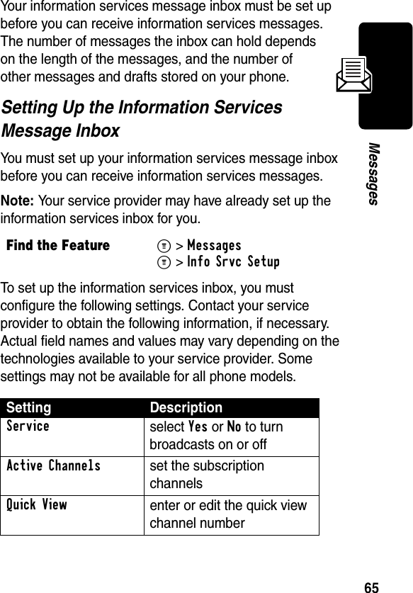 65MessagesYour information services message inbox must be set up before you can receive information services messages. The number of messages the inbox can hold depends on the length of the messages, and the number of other messages and drafts stored on your phone.Setting Up the Information Services Message InboxYou must set up your information services message inbox before you can receive information services messages.Note: Your service provider may have already set up the information services inbox for you.To set up the information services inbox, you must configure the following settings. Contact your service provider to obtain the following information, if necessary. Actual field names and values may vary depending on the technologies available to your service provider. Some settings may not be available for all phone models.Find the FeatureM&gt;MessagesM&gt;Info Srvc SetupSetting DescriptionService select Yes or No to turn broadcasts on or offActive Channelsset the subscription channelsQuick Viewenter or edit the quick view channel number