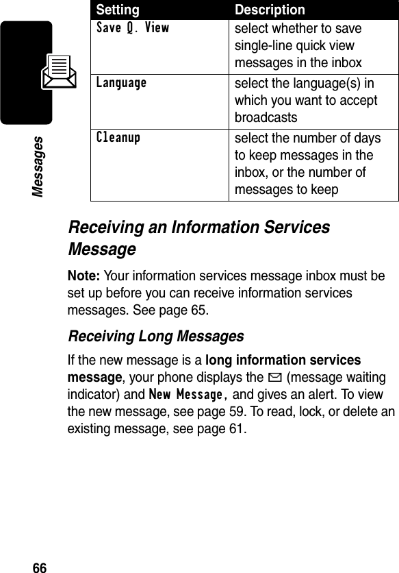 66MessagesReceiving an Information Services MessageNote: Your information services message inbox must be set up before you can receive information services messages. See page 65.Receiving Long MessagesIf the new message is a long information services message, your phone displays the g (message waiting indicator) and New Message, and gives an alert. To view the new message, see page 59. To read, lock, or delete an existing message, see page 61.Save Q. Viewselect whether to save single-line quick view messages in the inboxLanguageselect the language(s) in which you want to accept broadcastsCleanupselect the number of days to keep messages in the inbox, or the number of messages to keepSetting Description