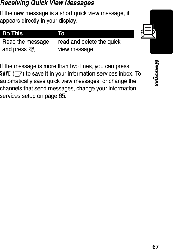 67MessagesReceiving Quick View MessagesIf the new message is a short quick view message, it appears directly in your display.If the message is more than two lines, you can press SAVE(-) to save it in your information services inbox. To automatically save quick view messages, or change the channels that send messages, change your information services setup on page 65.Do This ToRead the message and press O read and delete the quick view message