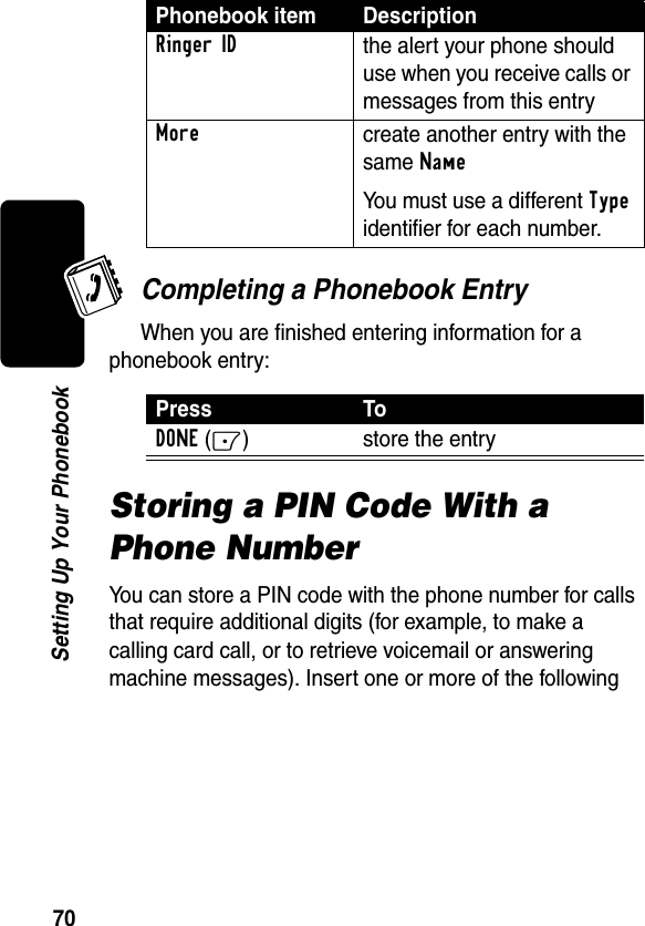 70Setting Up Your PhonebookCompleting a Phonebook EntryWhen you are finished entering information for a phonebook entry:Storing a PIN Code With a Phone NumberYou can store a PIN code with the phone number for calls that require additional digits (for example, to make a calling card call, or to retrieve voicemail or answering machine messages). Insert one or more of the following Ringer IDthe alert your phone should use when you receive calls or messages from this entryMorecreate another entry with the same NameYou must use a different Type identifier for each number.Press ToDONE(-) store the entryPhonebook item Description