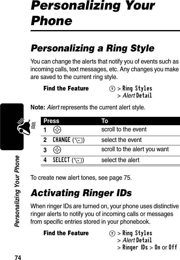 74Personalizing Your PhonePersonalizing Your PhonePersonalizing a Ring StyleYou can change the alerts that notify you of events such as incoming calls, text messages, etc. Any changes you make are saved to the current ring style.Note: Alert represents the current alert style.To create new alert tones, see page 75.Activating Ringer IDsWhen ringer IDs are turned on, your phone uses distinctive ringer alerts to notify you of incoming calls or messages from specific entries stored in your phonebook.Find the FeatureM&gt;Ring Styles &gt;AlertDetailPress To1S scroll to the event2CHANGE(+) select the event3S scroll to the alert you want4SELECT(+) select the alertFind the FeatureM&gt;Ring Styles &gt;AlertDetail &gt;Ringer IDs &gt;OnorOff