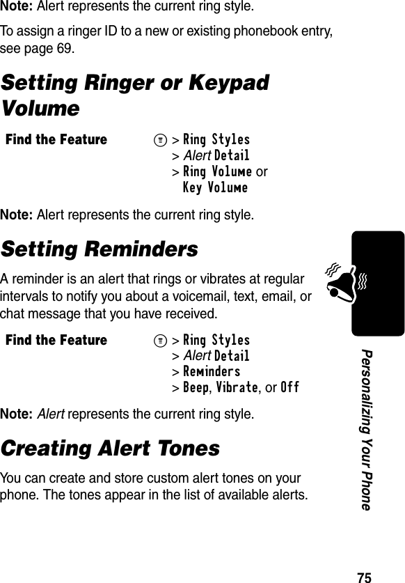 75Personalizing Your PhoneNote: Alert represents the current ring style.To assign a ringer ID to a new or existing phonebook entry, see page 69.Setting Ringer or Keypad VolumeNote: Alert represents the current ring style.Setting RemindersA reminder is an alert that rings or vibrates at regular intervals to notify you about a voicemail, text, email, or chat message that you have received.Note: Alert represents the current ring style.Creating Alert TonesYou can create and store custom alert tones on your phone. The tones appear in the list of available alerts.Find the FeatureM&gt;Ring Styles &gt;AlertDetail &gt;Ring Volume orKey VolumeFind the FeatureM&gt;Ring Styles &gt;AlertDetail &gt;Reminders &gt;Beep, Vibrate, or Off