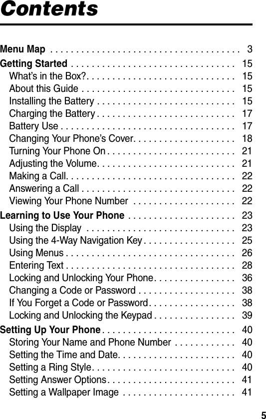5ContentsMenu Map . . . . . . . . . . . . . . . . . . . . . . . . . . . . . . . . . . . . .   3Getting Started . . . . . . . . . . . . . . . . . . . . . . . . . . . . . . . .   15What’s in the Box?. . . . . . . . . . . . . . . . . . . . . . . . . . . . .   15About this Guide . . . . . . . . . . . . . . . . . . . . . . . . . . . . . .   15Installing the Battery . . . . . . . . . . . . . . . . . . . . . . . . . . .   15Charging the Battery . . . . . . . . . . . . . . . . . . . . . . . . . . .   17Battery Use . . . . . . . . . . . . . . . . . . . . . . . . . . . . . . . . . .   17Changing Your Phone’s Cover. . . . . . . . . . . . . . . . . . . .   18Turning Your Phone On . . . . . . . . . . . . . . . . . . . . . . . . .   21Adjusting the Volume. . . . . . . . . . . . . . . . . . . . . . . . . . .   21Making a Call. . . . . . . . . . . . . . . . . . . . . . . . . . . . . . . . .   22Answering a Call . . . . . . . . . . . . . . . . . . . . . . . . . . . . . .   22Viewing Your Phone Number  . . . . . . . . . . . . . . . . . . . .   22Learning to Use Your Phone . . . . . . . . . . . . . . . . . . . . .   23Using the Display  . . . . . . . . . . . . . . . . . . . . . . . . . . . . .   23Using the 4-Way Navigation Key . . . . . . . . . . . . . . . . . .   25Using Menus . . . . . . . . . . . . . . . . . . . . . . . . . . . . . . . . .   26Entering Text . . . . . . . . . . . . . . . . . . . . . . . . . . . . . . . . .   28Locking and Unlocking Your Phone. . . . . . . . . . . . . . . .   36Changing a Code or Password . . . . . . . . . . . . . . . . . . .   38If You Forget a Code or Password. . . . . . . . . . . . . . . . .   38Locking and Unlocking the Keypad . . . . . . . . . . . . . . . .   39Setting Up Your Phone. . . . . . . . . . . . . . . . . . . . . . . . . .   40Storing Your Name and Phone Number . . . . . . . . . . . .   40Setting the Time and Date. . . . . . . . . . . . . . . . . . . . . . .   40Setting a Ring Style. . . . . . . . . . . . . . . . . . . . . . . . . . . .   40Setting Answer Options. . . . . . . . . . . . . . . . . . . . . . . . .   41Setting a Wallpaper Image  . . . . . . . . . . . . . . . . . . . . . .   41