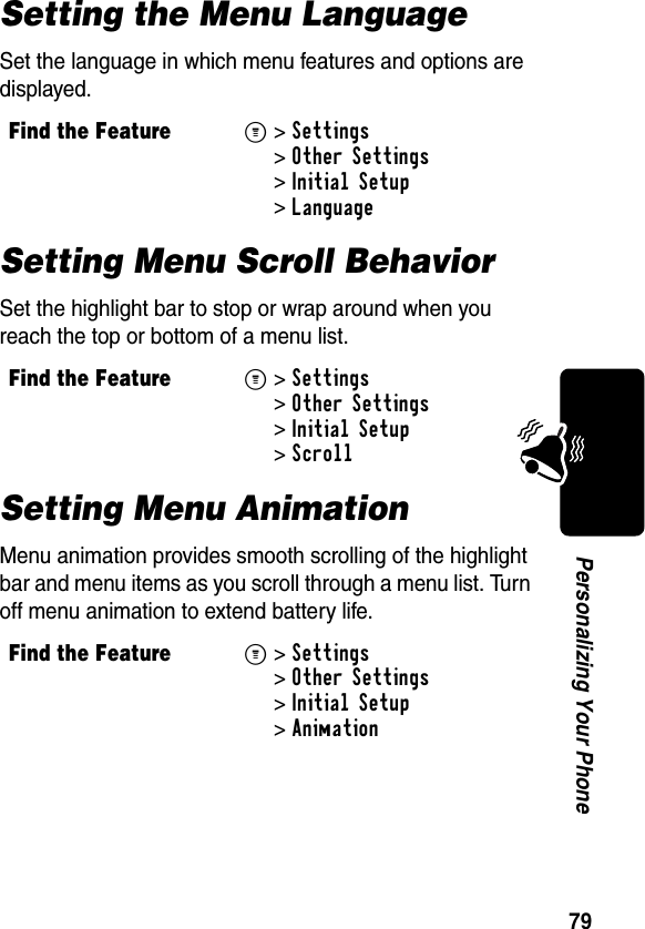 79Personalizing Your PhoneSetting the Menu LanguageSet the language in which menu features and options are displayed.Setting Menu Scroll BehaviorSet the highlight bar to stop or wrap around when you reach the top or bottom of a menu list.Setting Menu AnimationMenu animation provides smooth scrolling of the highlight bar and menu items as you scroll through a menu list. Turn off menu animation to extend battery life.Find the FeatureM&gt;Settings &gt;Other Settings &gt;Initial Setup &gt;LanguageFind the FeatureM&gt;Settings &gt;Other Settings &gt;Initial Setup &gt;ScrollFind the FeatureM&gt;Settings &gt;Other Settings &gt;Initial Setup &gt;Animation