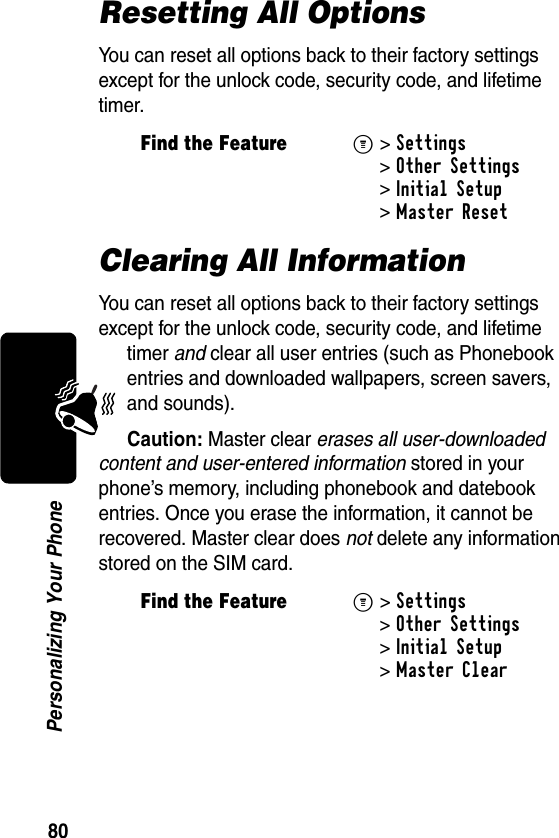 80Personalizing Your PhoneResetting All OptionsYou can reset all options back to their factory settings except for the unlock code, security code, and lifetime timer.Clearing All InformationYou can reset all options back to their factory settings except for the unlock code, security code, and lifetime timer and clear all user entries (such as Phonebook entries and downloaded wallpapers, screen savers, and sounds).Caution: Master clear erases all user-downloaded content and user-entered information stored in your phone’s memory, including phonebook and datebook entries. Once you erase the information, it cannot be recovered. Master clear does not delete any information stored on the SIM card.Find the FeatureM&gt;Settings &gt;Other Settings &gt;Initial Setup &gt;Master ResetFind the FeatureM&gt;Settings &gt;Other Settings &gt;Initial Setup &gt;Master Clear