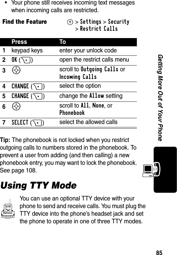 85Getting More Out of Your Phone•Your phone still receives incoming text messages when incoming calls are restricted.Tip: The phonebook is not locked when you restrict outgoing calls to numbers stored in the phonebook. To prevent a user from adding (and then calling) a new phonebook entry, you may want to lock the phonebook. See page 108.Using TTY ModeYou can use an optional TTY device with your phone to send and receive calls. You must plug the TTY device into the phone’s headset jack and set the phone to operate in one of three TTY modes.Find the FeatureM&gt;Settings &gt;Security &gt;Restrict CallsPress To1keypad keys enter your unlock code2OK(+)open the restrict calls menu3S scroll to Outgoing Calls or Incoming Calls4CHANGE(+)select the option5CHANGE (+)change the Allow setting6S scroll to All, None, or Phonebook7SELECT(+)select the allowed calls