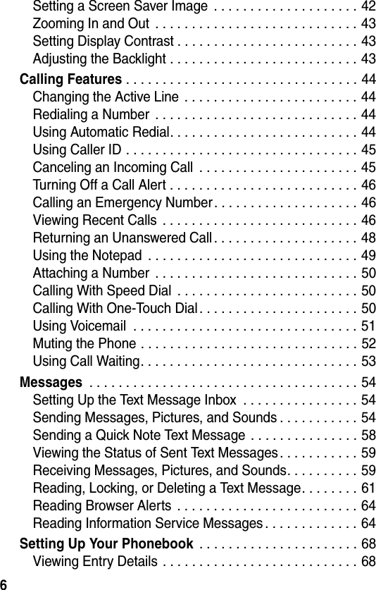 6Setting a Screen Saver Image  . . . . . . . . . . . . . . . . . . . . 42Zooming In and Out  . . . . . . . . . . . . . . . . . . . . . . . . . . . . 43Setting Display Contrast . . . . . . . . . . . . . . . . . . . . . . . . . 43Adjusting the Backlight . . . . . . . . . . . . . . . . . . . . . . . . . . 43Calling Features . . . . . . . . . . . . . . . . . . . . . . . . . . . . . . . . 44Changing the Active Line . . . . . . . . . . . . . . . . . . . . . . . . 44Redialing a Number  . . . . . . . . . . . . . . . . . . . . . . . . . . . . 44Using Automatic Redial. . . . . . . . . . . . . . . . . . . . . . . . . . 44Using Caller ID . . . . . . . . . . . . . . . . . . . . . . . . . . . . . . . . 45Canceling an Incoming Call  . . . . . . . . . . . . . . . . . . . . . . 45Turning Off a Call Alert . . . . . . . . . . . . . . . . . . . . . . . . . . 46Calling an Emergency Number. . . . . . . . . . . . . . . . . . . . 46Viewing Recent Calls  . . . . . . . . . . . . . . . . . . . . . . . . . . . 46Returning an Unanswered Call . . . . . . . . . . . . . . . . . . . . 48Using the Notepad  . . . . . . . . . . . . . . . . . . . . . . . . . . . . . 49Attaching a Number  . . . . . . . . . . . . . . . . . . . . . . . . . . . . 50Calling With Speed Dial  . . . . . . . . . . . . . . . . . . . . . . . . . 50Calling With One-Touch Dial . . . . . . . . . . . . . . . . . . . . . . 50Using Voicemail  . . . . . . . . . . . . . . . . . . . . . . . . . . . . . . . 51Muting the Phone . . . . . . . . . . . . . . . . . . . . . . . . . . . . . . 52Using Call Waiting. . . . . . . . . . . . . . . . . . . . . . . . . . . . . . 53Messages . . . . . . . . . . . . . . . . . . . . . . . . . . . . . . . . . . . . . 54Setting Up the Text Message Inbox  . . . . . . . . . . . . . . . . 54Sending Messages, Pictures, and Sounds . . . . . . . . . . . 54Sending a Quick Note Text Message . . . . . . . . . . . . . . . 58Viewing the Status of Sent Text Messages. . . . . . . . . . . 59Receiving Messages, Pictures, and Sounds. . . . . . . . . . 59Reading, Locking, or Deleting a Text Message. . . . . . . . 61Reading Browser Alerts  . . . . . . . . . . . . . . . . . . . . . . . . . 64Reading Information Service Messages . . . . . . . . . . . . . 64Setting Up Your Phonebook . . . . . . . . . . . . . . . . . . . . . . 68Viewing Entry Details . . . . . . . . . . . . . . . . . . . . . . . . . . . 68