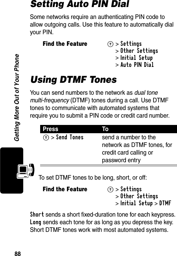 88Getting More Out of Your PhoneSetting Auto PIN DialSome networks require an authenticating PIN code to allow outgoing calls. Use this feature to automatically dial your PIN.Using DTMF TonesYou can send numbers to the network as dual tone multi-frequency (DTMF) tones during a call. Use DTMF tones to communicate with automated systems that require you to submit a PIN code or credit card number.To set DTMF tones to be long, short, or off:Short sends a short fixed-duration tone for each keypress. Long sends each tone for as long as you depress the key. Short DTMF tones work with most automated systems. Find the FeatureM&gt;Settings &gt;Other Settings &gt;Initial Setup &gt;Auto PIN DialPress ToM &gt;Send Tonessend a number to the network as DTMF tones, for credit card calling or password entryFind the FeatureM&gt;Settings &gt;Other Settings &gt;Initial Setup &gt;DTMF