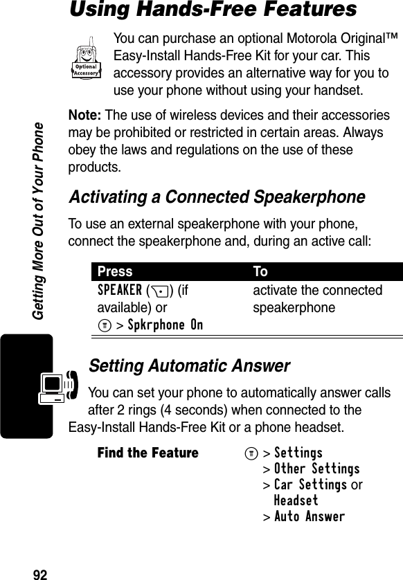 92Getting More Out of Your PhoneUsing Hands-Free FeaturesYou can purchase an optional Motorola Original™ Easy-Install Hands-Free Kit for your car. This accessory provides an alternative way for you to use your phone without using your handset.Note: The use of wireless devices and their accessories may be prohibited or restricted in certain areas. Always obey the laws and regulations on the use of these products.Activating a Connected SpeakerphoneTo use an external speakerphone with your phone, connect the speakerphone and, during an active call:Setting Automatic AnswerYou can set your phone to automatically answer calls after 2 rings (4 seconds) when connected to the Easy-Install Hands-Free Kit or a phone headset.Press ToSPEAKER(+) (if available) or M&gt;Spkrphone Onactivate the connected speakerphoneFind the FeatureM&gt; Settings &gt;Other Settings &gt;Car Settings orHeadset &gt;Auto Answer