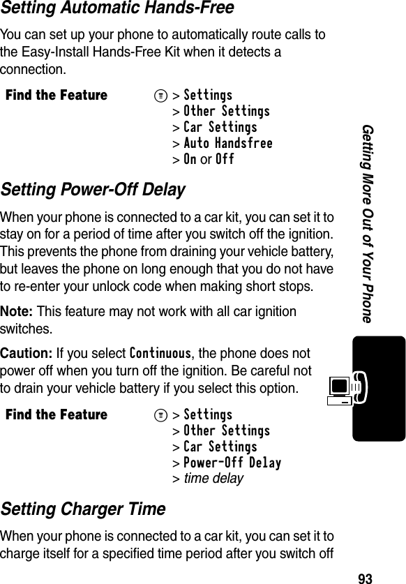 93Getting More Out of Your PhoneSetting Automatic Hands-FreeYou can set up your phone to automatically route calls to the Easy-Install Hands-Free Kit when it detects a connection.Setting Power-Off DelayWhen your phone is connected to a car kit, you can set it to stay on for a period of time after you switch off the ignition. This prevents the phone from draining your vehicle battery, but leaves the phone on long enough that you do not have to re-enter your unlock code when making short stops.Note: This feature may not work with all car ignition switches.Caution: If you select Continuous, the phone does not power off when you turn off the ignition. Be careful not to drain your vehicle battery if you select this option.Setting Charger TimeWhen your phone is connected to a car kit, you can set it to charge itself for a specified time period after you switch off Find the FeatureM&gt; Settings &gt;Other Settings &gt;Car Settings &gt;Auto Handsfree &gt;OnorOffFind the FeatureM&gt;Settings &gt;Other Settings &gt;Car Settings &gt;Power-Off Delay &gt;time delay