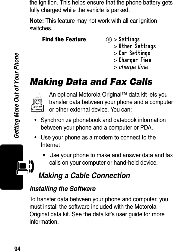 94Getting More Out of Your Phonethe ignition. This helps ensure that the phone battery gets fully charged while the vehicle is parked.Note: This feature may not work with all car ignition switches.Making Data and Fax CallsAn optional Motorola Original™ data kit lets you transfer data between your phone and a computer or other external device. You can:•Synchronize phonebook and datebook information between your phone and a computer or PDA.•Use your phone as a modem to connect to the Internet•Use your phone to make and answer data and fax calls on your computer or hand-held device.Making a Cable ConnectionInstalling the SoftwareTo transfer data between your phone and computer, you must install the software included with the Motorola Original data kit. See the data kit’s user guide for more information.Find the FeatureM&gt;Settings &gt;Other Settings &gt;Car Settings &gt;Charger Time &gt;charge time