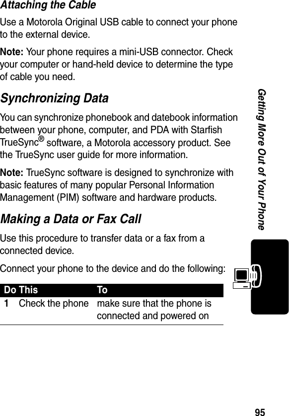 95Getting More Out of Your PhoneAttaching the CableUse a Motorola Original USB cable to connect your phone to the external device.Note: Your phone requires a mini-USB connector. Check your computer or hand-held device to determine the type of cable you need.Synchronizing DataYou can synchronize phonebook and datebook information between your phone, computer, and PDA with Starfish TrueSync® software, a Motorola accessory product. See the TrueSync user guide for more information.Note: TrueSync software is designed to synchronize with basic features of many popular Personal Information Management (PIM) software and hardware products.Making a Data or Fax CallUse this procedure to transfer data or a fax from a connected device.Connect your phone to the device and do the following:Do This To1Check the phone make sure that the phone is connected and powered on