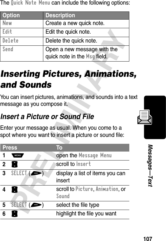 107PRELIMINARYMessages—TextThe Quick Note Menu can include the following options:Inserting Pictures, Animations, and SoundsYou can insert pictures, animations, and sounds into a text message as you compose it.Insert a Picture or Sound FileEnter your message as usual. When you come to a spot where you want to insert a picture or sound file:Option DescriptionNew  Create a new quick note.Edit  Edit the quick note.Delete  Delete the quick note.Send  Open a new message with the quick note in the Msg field.Press To1M open the Message Menu2S scroll to Insert3SELECT(+) display a list of items you can insert4S scroll to Picture, Animation, or Sound5SELECT(+) select the file type6S highlight the file you want