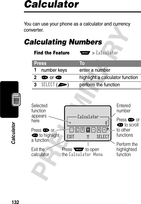 132PRELIMINARYCalculatorCalculatorYou can use your phone as a calculator and currency converter.Calculating NumbersFind the FeatureM&gt;CalculatorPress To1number keys enter a number2* or #highlight a calculator function3SELECT(+) perform the functionCalculator+0EXIT SELECTSelectedfunctionappearsherePerform thehighlightedfunctionPress M to openthe Calculator MenuExit thecalculatorEnterednumberPress * or# to scrollto otherfunctionsPress * or# to highlighta function. ÷C = +-x} M 