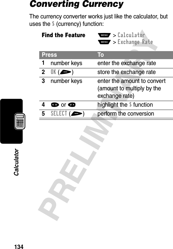 134PRELIMINARYCalculatorConverting CurrencyThe currency converter works just like the calculator, but uses the $ (currency) function:Find the FeatureM&gt;CalculatorM&gt;Exchange RatePress To1number keys enter the exchange rate2OK(+) store the exchange rate3number keys enter the amount to convert (amount to multiply by the exchange rate)4* or #highlight the $ function5SELECT(+) perform the conversion