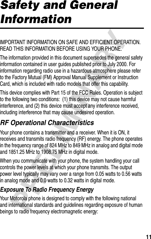 11PRELIMINARYSafety and General InformationIMPORTANT INFORMATION ON SAFE AND EFFICIENT OPERATION. READ THIS INFORMATION BEFORE USING YOUR PHONE.The information provided in this document supersedes the general safety information contained in user guides published prior to July 2000. For information regarding radio use in a hazardous atmosphere please refer to the Factory Mutual (FM) Approval Manual Supplement or Instruction Card, which is included with radio models that offer this capability.This device complies with Part 15 of the FCC Rules. Operation is subject to the following two conditions:  (1) this device may not cause harmful interference, and (2) this device must accept any interference received, including interference that may cause undesired operation.RF Operational CharacteristicsYour phone contains a transmitter and a receiver. When it is ON, it receives and transmits radio frequency (RF) energy. The phone operates in the frequency range of 824 MHz to 849 MHz in analog and digital mode and 1851.25 MHz to 1908.75 MHz in digital mode.When you communicate with your phone, the system handling your call controls the power levels at which your phone transmits. The output power level typically may vary over a range from 0.05 watts to 0.56 watts in analog mode and 0.0 watts to 0.32 watts in digital mode.Exposure To Radio Frequency EnergyYour Motorola phone is designed to comply with the following national and international standards and guidelines regarding exposure of human beings to radio frequency electromagnetic energy: