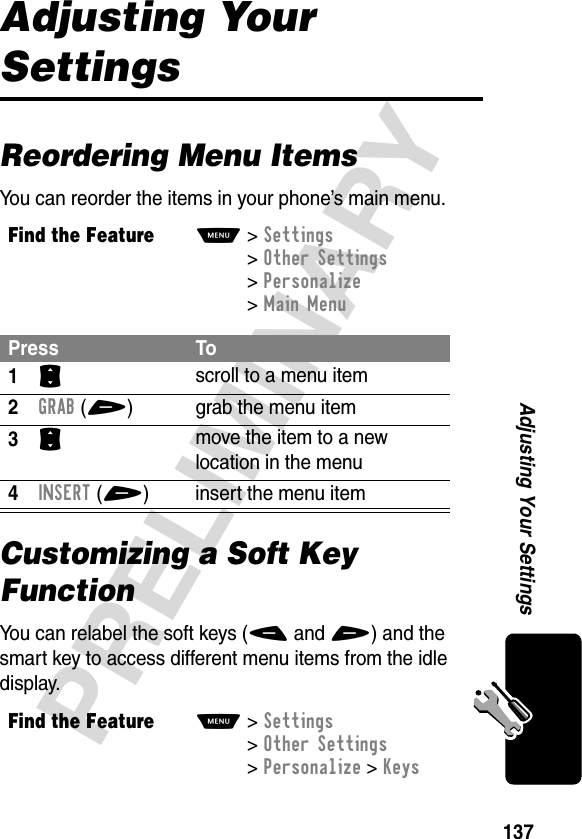 137PRELIMINARYAdjusting Your SettingsAdjusting Your SettingsReordering Menu ItemsYou can reorder the items in your phone’s main menu.Customizing a Soft Key FunctionYou can relabel the soft keys (- and +) and the smart key to access different menu items from the idle display.Find the FeatureM&gt;Settings &gt;Other Settings &gt;Personalize &gt;Main MenuPress To1S scroll to a menu item2GRAB(+) grab the menu item3S move the item to a new location in the menu4INSERT(+) insert the menu itemFind the FeatureM&gt;Settings &gt;Other Settings &gt;Personalize &gt;Keys