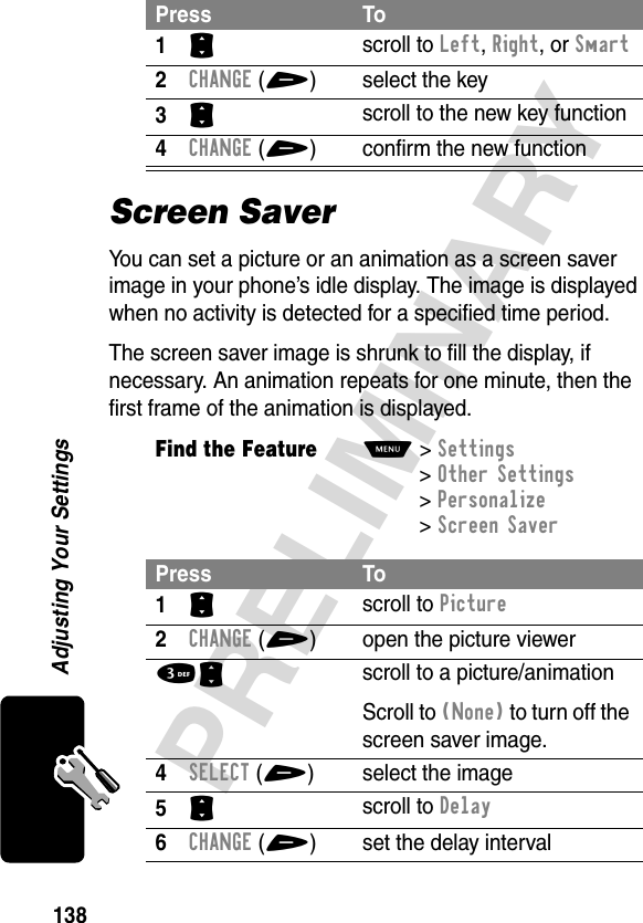 138PRELIMINARYAdjusting Your SettingsScreen SaverYou can set a picture or an animation as a screen saver image in your phone’s idle display. The image is displayed when no activity is detected for a specified time period.The screen saver image is shrunk to fill the display, if necessary. An animation repeats for one minute, then the first frame of the animation is displayed.Press To1S scroll to Left, Right, or Smart2CHANGE(+) select the key3S scroll to the new key function4CHANGE(+) confirm the new functionFind the FeatureM&gt;Settings &gt;Other Settings &gt;Personalize &gt;Screen SaverPress To1S scroll to Picture2CHANGE(+) open the picture viewer3Sscroll to a picture/animationScroll to (None) to turn off the screen saver image.4SELECT(+) select the image5S scroll to Delay6CHANGE(+) set the delay interval