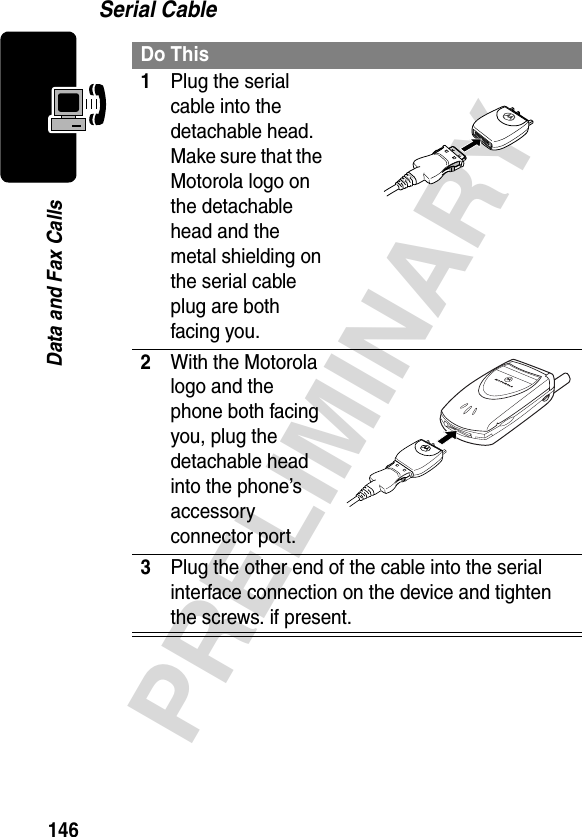 146PRELIMINARYData and Fax CallsSerial CableDo This1Plug the serial cable into the detachable head. Make sure that the Motorola logo on the detachable head and the metal shielding on the serial cable plug are both facing you.2With the Motorola logo and the phone both facing you, plug the detachable head into the phone’s accessory connector port.3Plug the other end of the cable into the serial interface connection on the device and tighten the screws. if present.