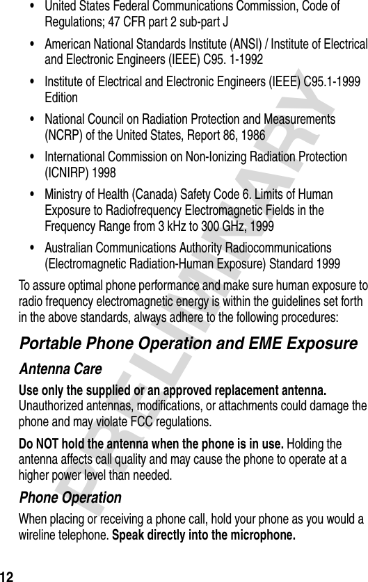 12PRELIMINARY•United States Federal Communications Commission, Code of Regulations; 47 CFR part 2 sub-part J•American National Standards Institute (ANSI) / Institute of Electrical and Electronic Engineers (IEEE) C95. 1-1992•Institute of Electrical and Electronic Engineers (IEEE) C95.1-1999 Edition•National Council on Radiation Protection and Measurements (NCRP) of the United States, Report 86, 1986•International Commission on Non-Ionizing Radiation Protection (ICNIRP) 1998•Ministry of Health (Canada) Safety Code 6. Limits of Human Exposure to Radiofrequency Electromagnetic Fields in the Frequency Range from 3 kHz to 300 GHz, 1999•Australian Communications Authority Radiocommunications (Electromagnetic Radiation-Human Exposure) Standard 1999To assure optimal phone performance and make sure human exposure to radio frequency electromagnetic energy is within the guidelines set forth in the above standards, always adhere to the following procedures:Portable Phone Operation and EME ExposureAntenna CareUse only the supplied or an approved replacement antenna. Unauthorized antennas, modifications, or attachments could damage the phone and may violate FCC regulations.Do NOT hold the antenna when the phone is in use. Holding the antenna affects call quality and may cause the phone to operate at a higher power level than needed.Phone OperationWhen placing or receiving a phone call, hold your phone as you would a wireline telephone. Speak directly into the microphone.