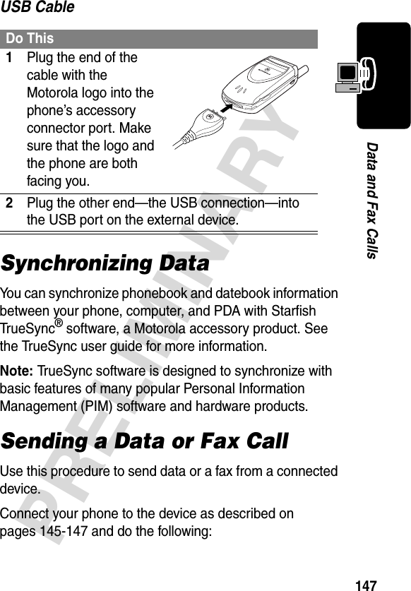 147PRELIMINARYData and Fax CallsUSB CableSynchronizing DataYou can synchronize phonebook and datebook information between your phone, computer, and PDA with Starfish TrueSync® software, a Motorola accessory product. See the TrueSync user guide for more information.Note: TrueSync software is designed to synchronize with basic features of many popular Personal Information Management (PIM) software and hardware products.Sending a Data or Fax CallUse this procedure to send data or a fax from a connected device.Connect your phone to the device as described on pages 145-147 and do the following:Do This1Plug the end of the cable with the Motorola logo into the phone’s accessory connector port. Make sure that the logo and the phone are both facing you.2Plug the other end—the USB connection—into the USB port on the external device.